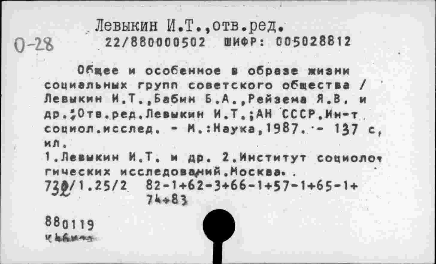 ﻿Левыкин И.Т.,отв.ред.
0-2$	22/880000502 ШИФР: 005028812
Обцее и особенное в обрезе жизни социальных групп советского обпества / Левыкин И,Т..Бабин Б.А.,Рейзема Я.В, и др.}0тв.ред.Левыкин И.Т.;АН СССР.Мн-т социол.исслед. - МНаука, 1987.	137 с,
ил.
1.Левыкин И.Т. и др. 2.Институт социолог
гических исследований.Москва. .
72Л/1.25/2 82-1+62-3+66-1+57-1+65-1+ 7^+83
880119 Ч Ык»**